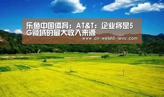 乐鱼中国体育:AT&T:企业将是5G领域的最大收入来源(图2) 乐鱼体育